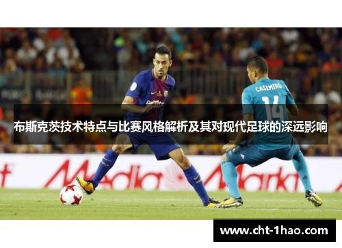 布斯克茨技术特点与比赛风格解析及其对现代足球的深远影响