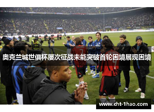 奥克兰城世俱杯屡次征战未能突破首轮困境展现困境