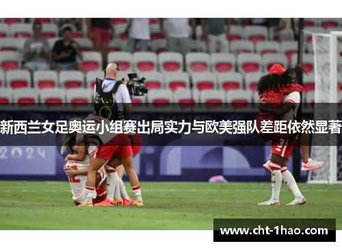 新西兰女足奥运小组赛出局实力与欧美强队差距依然显著