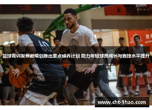 篮球青训发展新规划推出重点培养计划 助力年轻球员成长与竞技水平提升