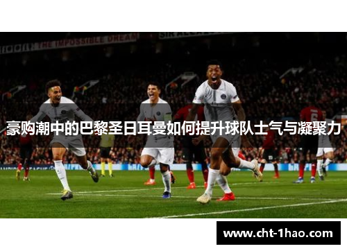 豪购潮中的巴黎圣日耳曼如何提升球队士气与凝聚力